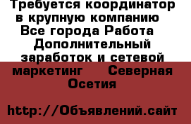 Требуется координатор в крупную компанию - Все города Работа » Дополнительный заработок и сетевой маркетинг   . Северная Осетия